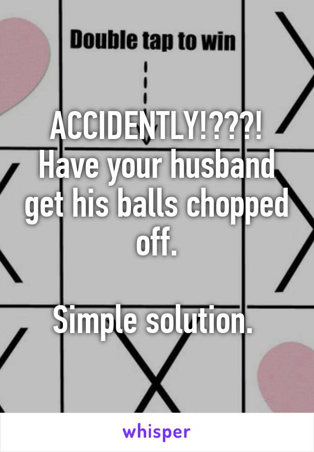 ACCIDENTLY!???! Have your husband get his balls chopped off.

Simple solution. 