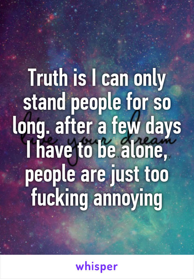 Truth is I can only stand people for so long. after a few days I have to be alone, people are just too fucking annoying