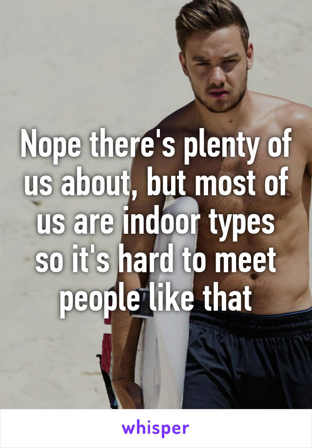 Nope there's plenty of us about, but most of us are indoor types so it's hard to meet people like that