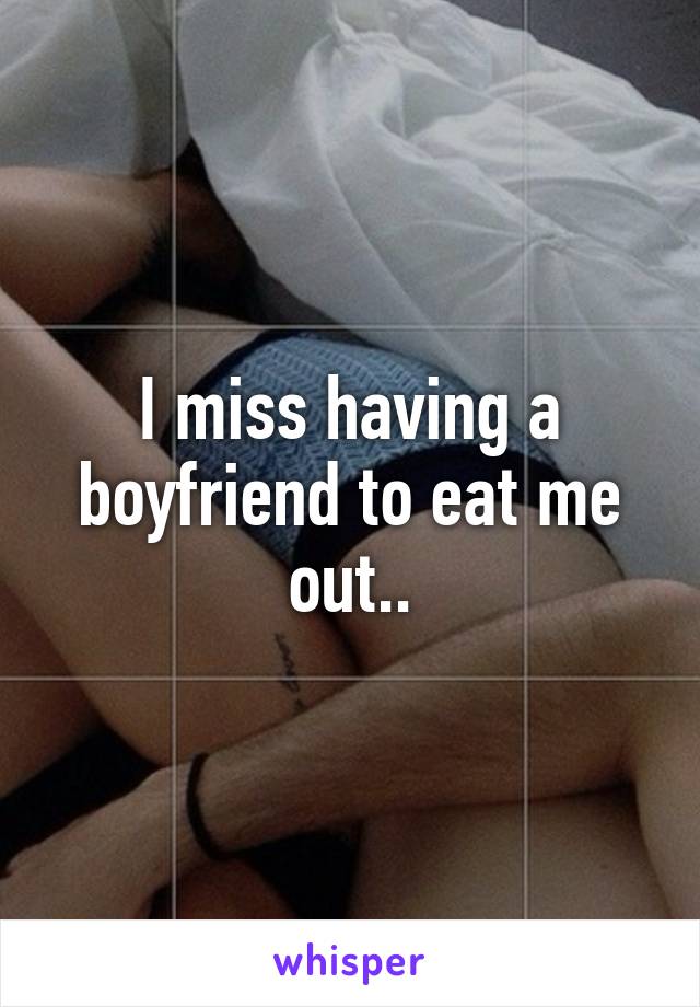 I miss having a boyfriend to eat me out..