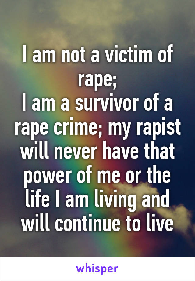 I am not a victim of rape;
I am a survivor of a rape crime; my rapist will never have that power of me or the life I am living and will continue to live