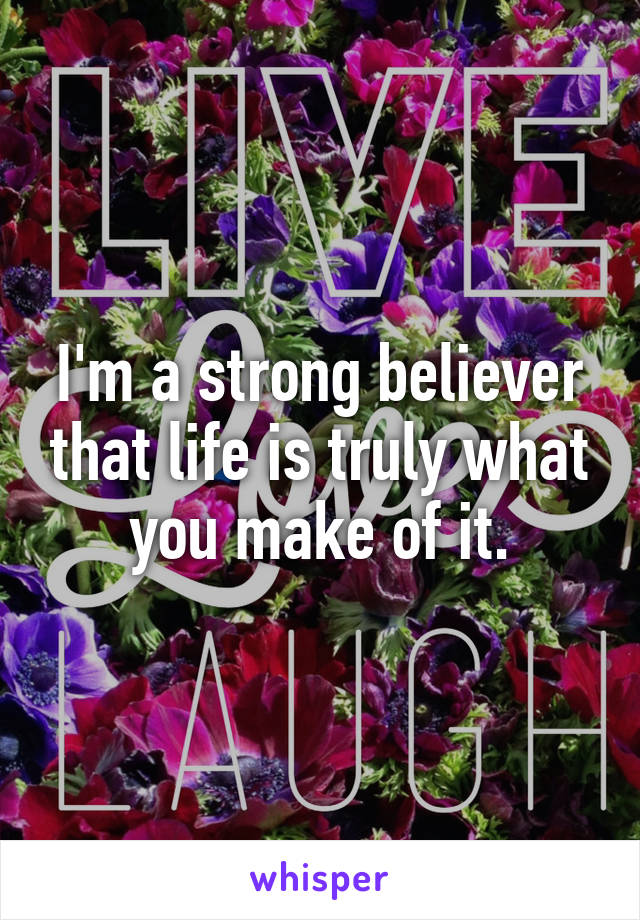 I'm a strong believer that life is truly what you make of it.