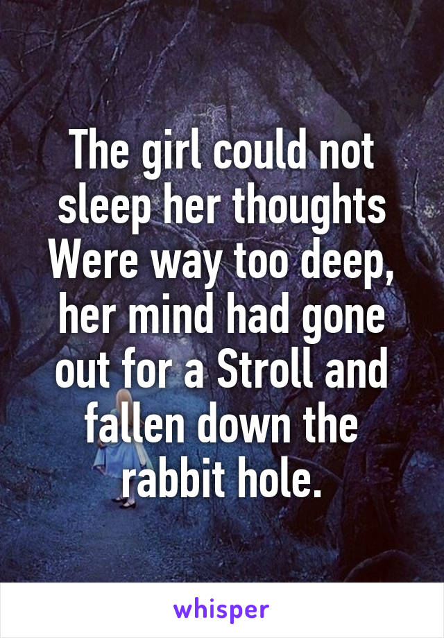 The girl could not sleep her thoughts Were way too deep, her mind had gone out for a Stroll and fallen down the rabbit hole.