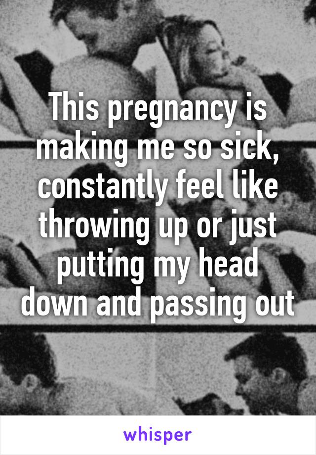 This pregnancy is making me so sick, constantly feel like throwing up or just putting my head down and passing out 