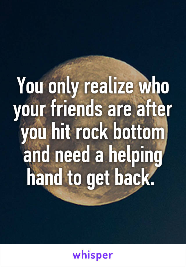 You only realize who your friends are after you hit rock bottom and need a helping hand to get back. 