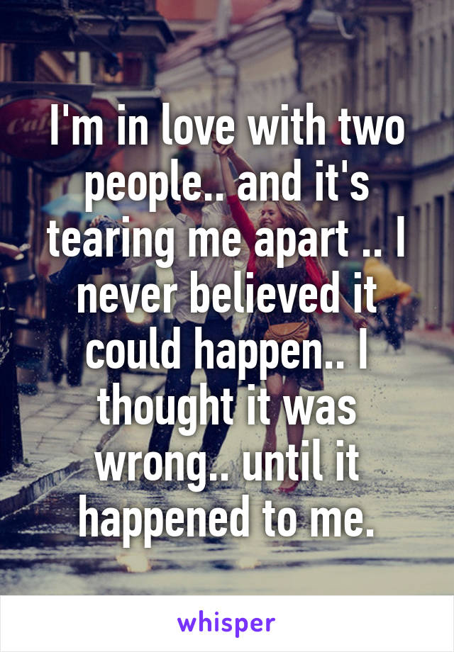 I'm in love with two people.. and it's tearing me apart .. I never believed it could happen.. I thought it was wrong.. until it happened to me.