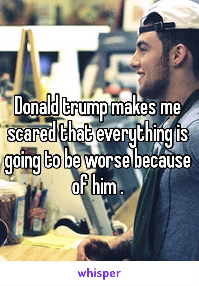 Donald trump makes me scared that everything is going to be worse because of him .