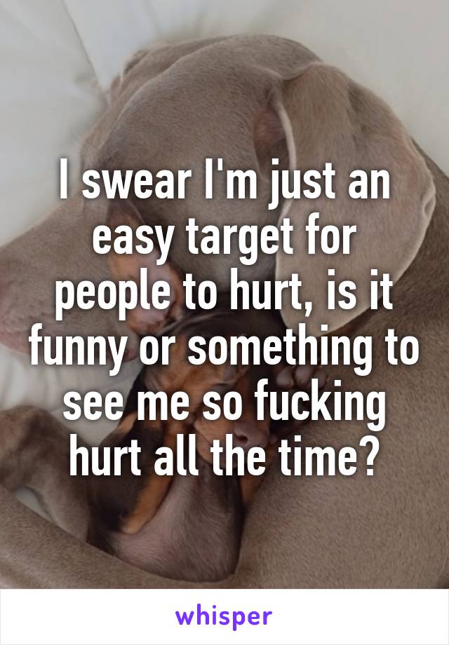 I swear I'm just an easy target for people to hurt, is it funny or something to see me so fucking hurt all the time?