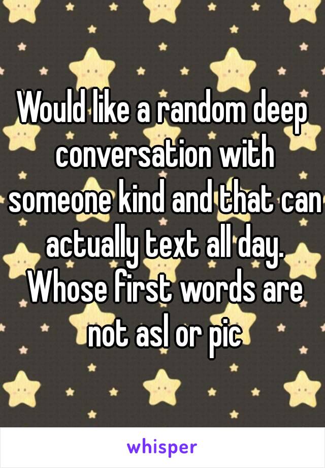 Would like a random deep conversation with someone kind and that can actually text all day. Whose first words are not asl or pic