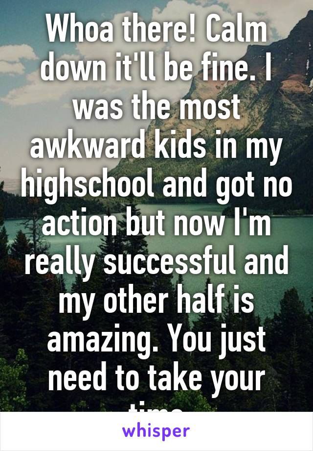 Whoa there! Calm down it'll be fine. I was the most awkward kids in my highschool and got no action but now I'm really successful and my other half is amazing. You just need to take your time