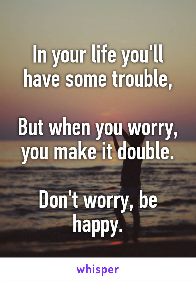 In your life you'll have some trouble,

But when you worry, you make it double.

Don't worry, be happy.