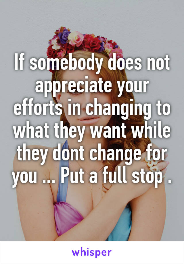 If somebody does not appreciate your efforts in changing to what they want while they dont change for you ... Put a full stop . 