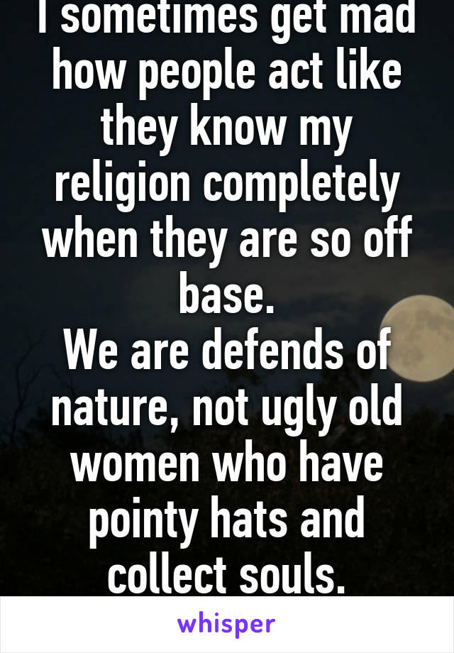 I sometimes get mad how people act like they know my religion completely when they are so off base.
We are defends of nature, not ugly old women who have pointy hats and collect souls.
Coexist.