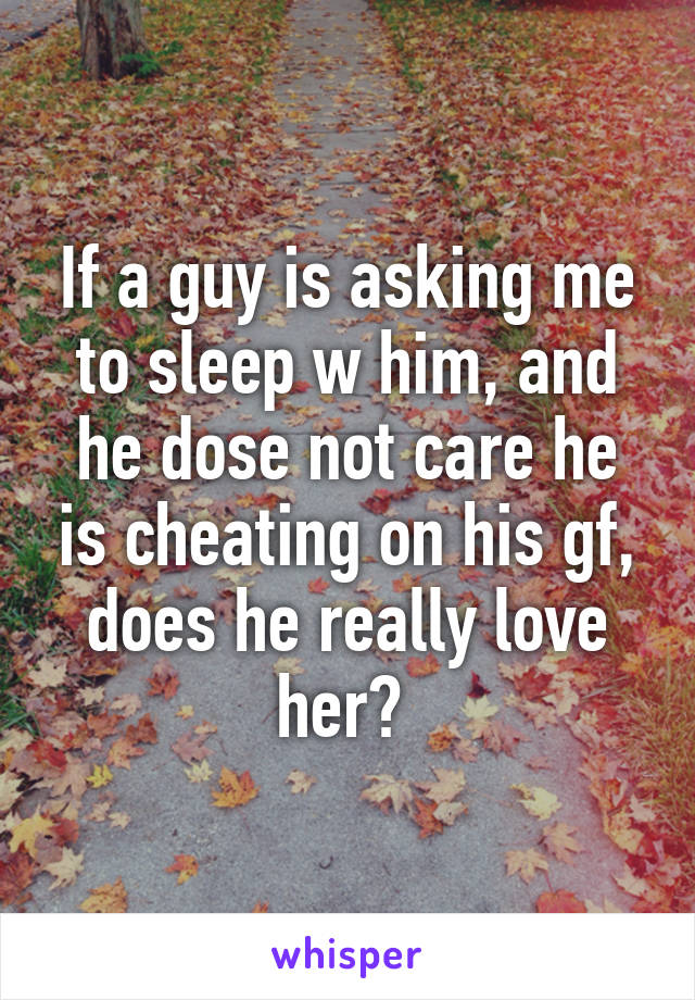 If a guy is asking me to sleep w him, and he dose not care he is cheating on his gf, does he really love her? 