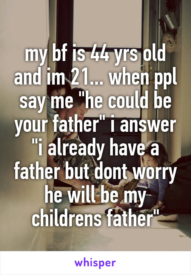 my bf is 44 yrs old and im 21... when ppl say me "he could be your father" i answer "i already have a father but dont worry he will be my childrens father"