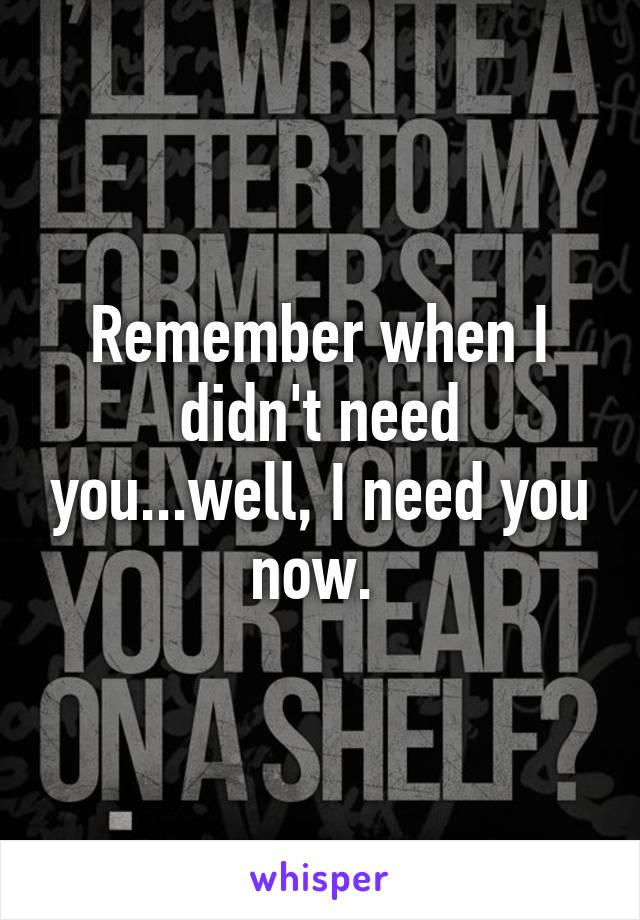 Remember when I didn't need you...well, I need you now. 