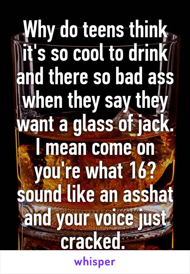 Why do teens think it's so cool to drink and there so bad ass when they say they want a glass of jack. I mean come on you're what 16? sound like an asshat and your voice just cracked. 