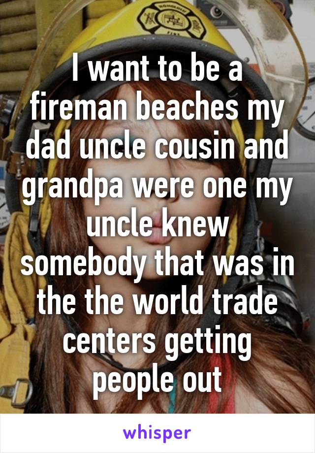 I want to be a fireman beaches my dad uncle cousin and grandpa were one my uncle knew somebody that was in the the world trade centers getting people out