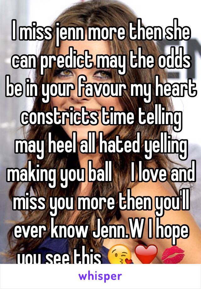 I miss jenn more then she can predict may the odds be in your favour my heart constricts time telling may heel all hated yelling making you ball     I love and miss you more then you'll ever know Jenn.W I hope you see this 😘❤️💋