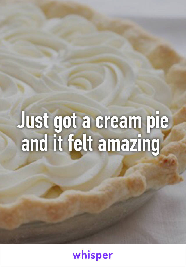 Just got a cream pie and it felt amazing 