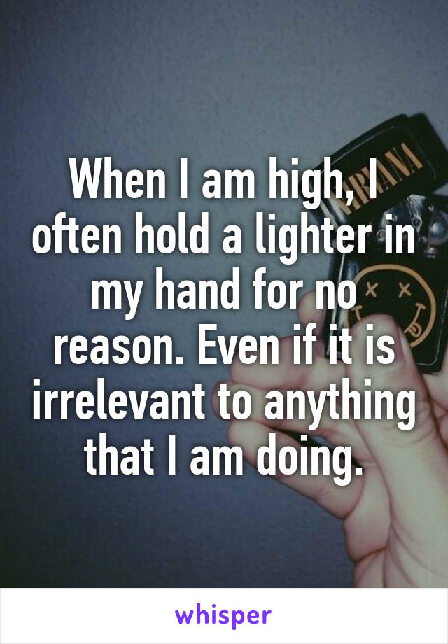 When I am high, I often hold a lighter in my hand for no reason. Even if it is irrelevant to anything that I am doing.