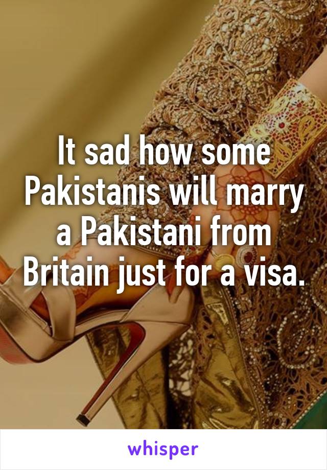 It sad how some Pakistanis will marry a Pakistani from Britain just for a visa. 