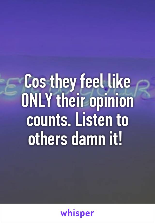 Cos they feel like ONLY their opinion counts. Listen to others damn it! 