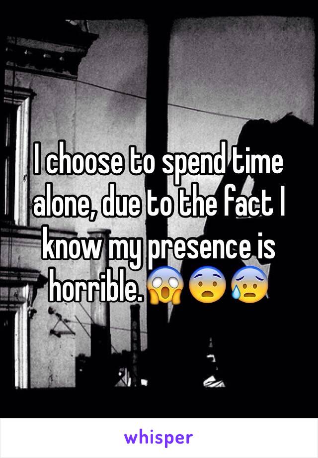 I choose to spend time alone, due to the fact I know my presence is horrible.😱😨😰