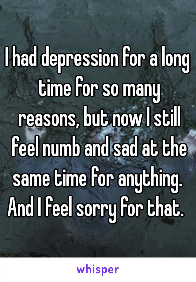 I had depression for a long time for so many reasons, but now I still feel numb and sad at the same time for anything. 
And I feel sorry for that. 