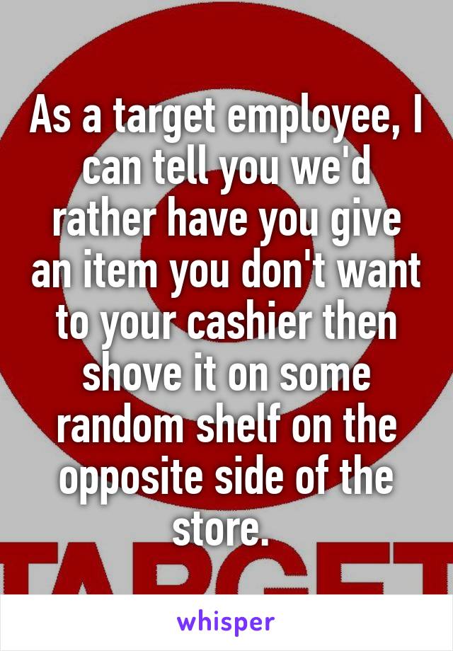 As a target employee, I can tell you we'd rather have you give an item you don't want to your cashier then shove it on some random shelf on the opposite side of the store. 