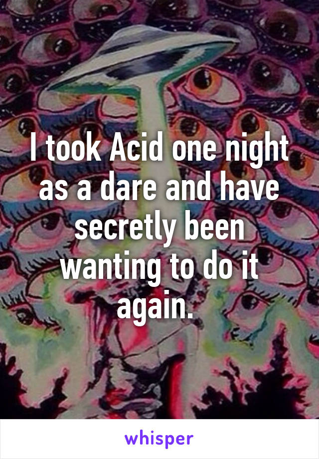 I took Acid one night as a dare and have secretly been wanting to do it again. 