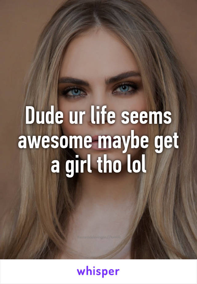 Dude ur life seems awesome maybe get a girl tho lol