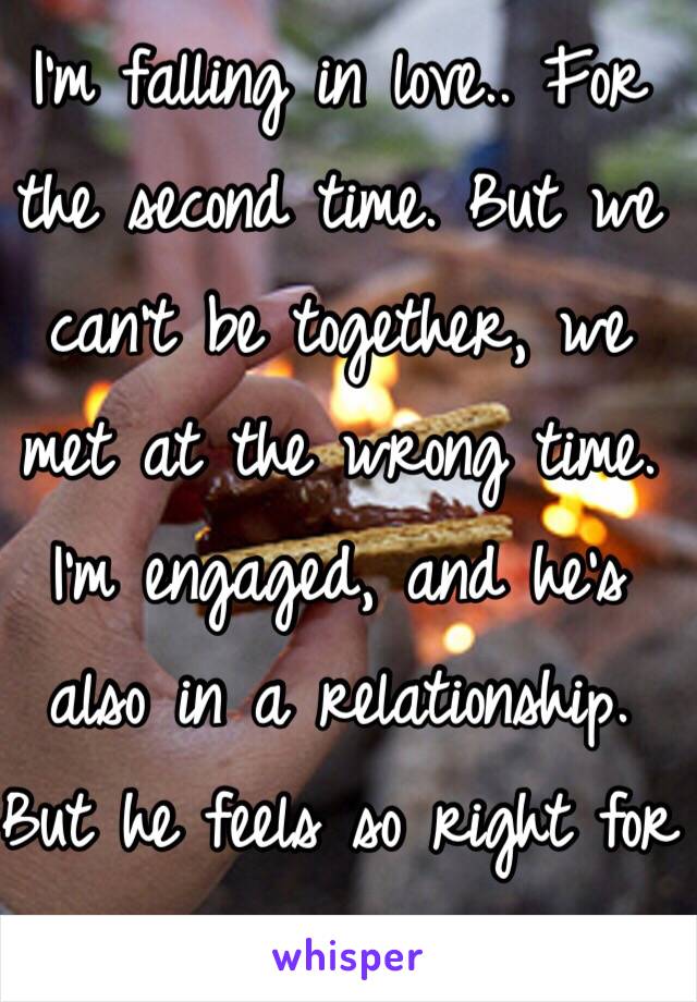 I'm falling in love.. For the second time. But we can't be together, we met at the wrong time. I'm engaged, and he's also in a relationship. But he feels so right for me.. ☹️