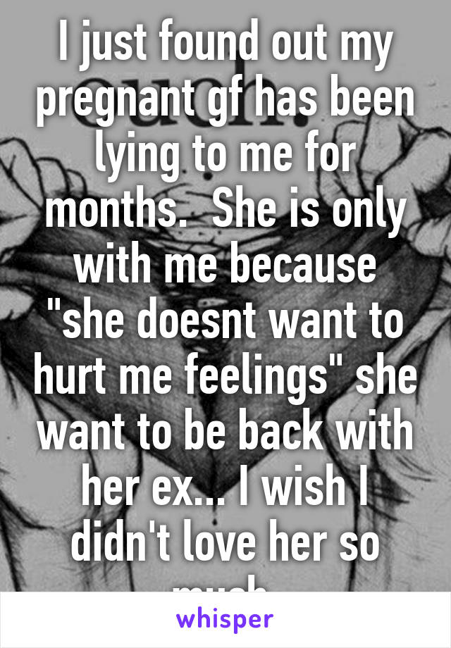 I just found out my pregnant gf has been lying to me for months.  She is only with me because "she doesnt want to hurt me feelings" she want to be back with her ex... I wish I didn't love her so much 