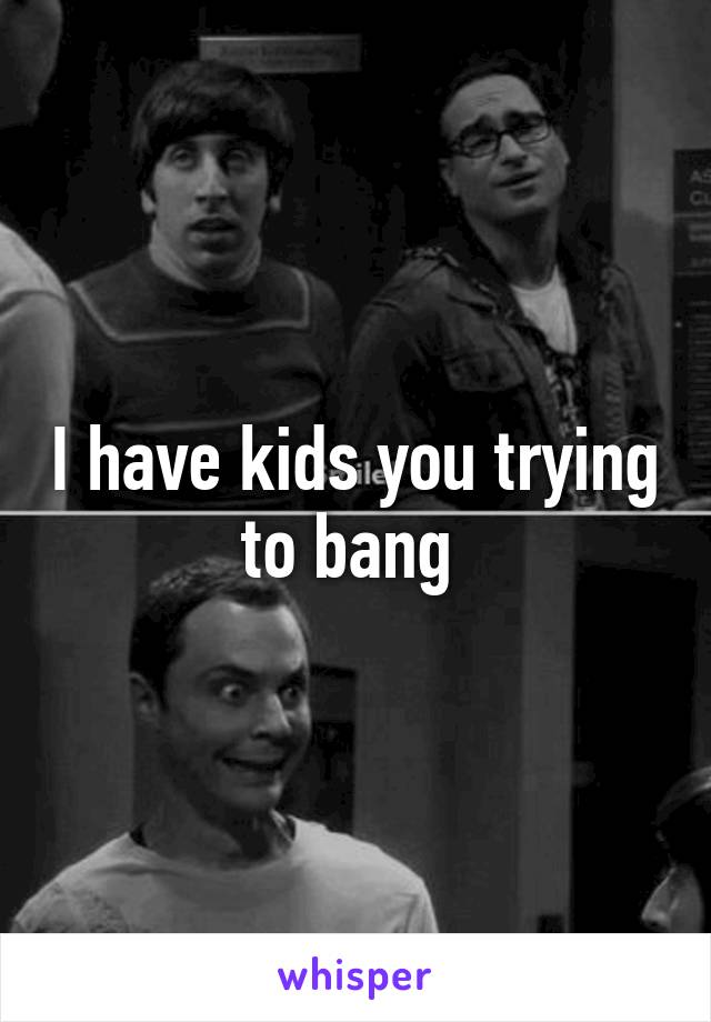 I have kids you trying to bang 