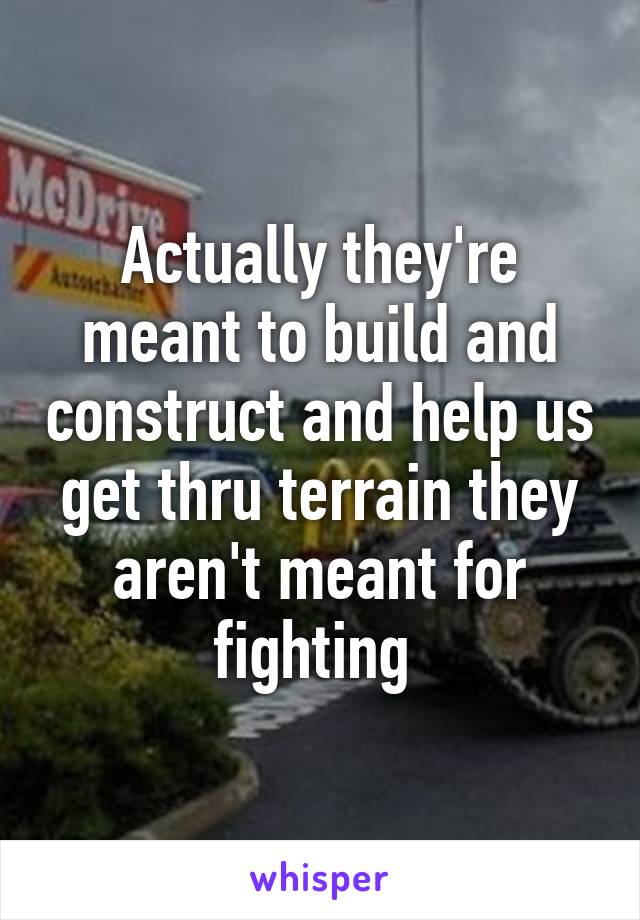 Actually they're meant to build and construct and help us get thru terrain they aren't meant for fighting 