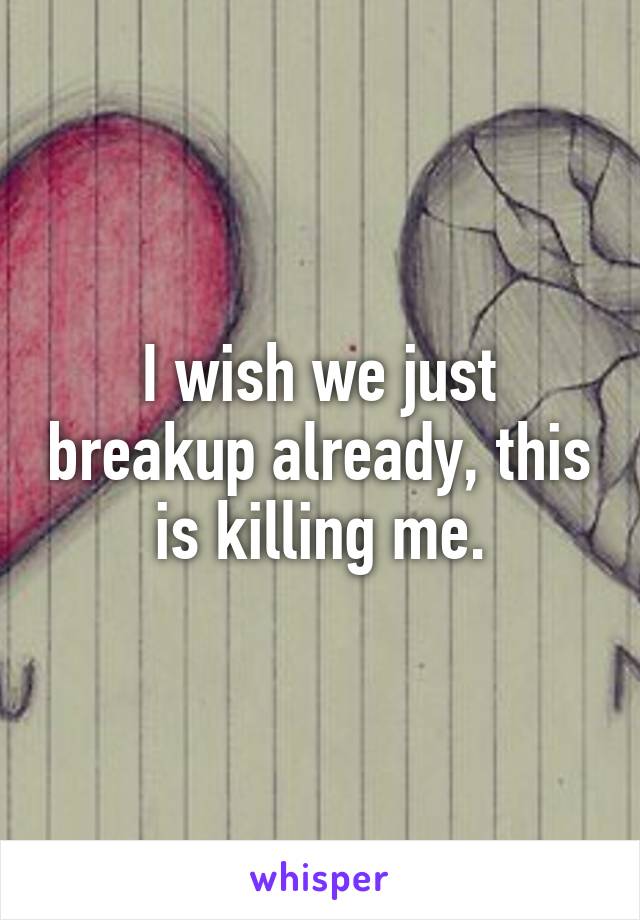 I wish we just breakup already, this is killing me.