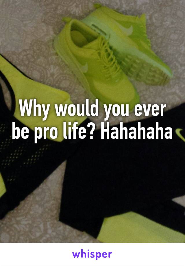 Why would you ever be pro life? Hahahaha 