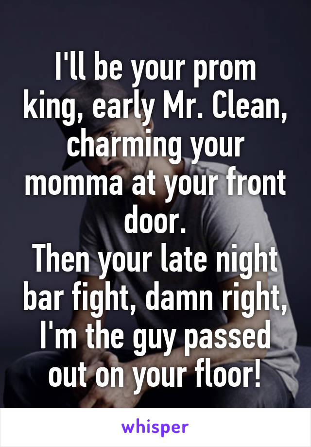 I'll be your prom king, early Mr. Clean, charming your momma at your front door.
Then your late night bar fight, damn right, I'm the guy passed out on your floor!