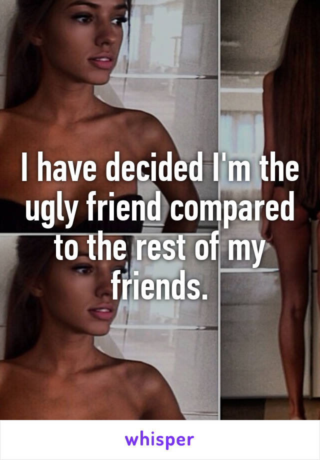 I have decided I'm the ugly friend compared to the rest of my friends.