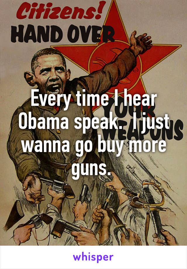 Every time I hear Obama speak.  I just wanna go buy more guns. 