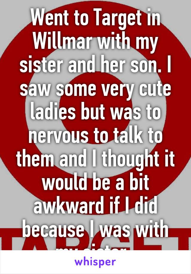 Went to Target in Willmar with my sister and her son. I saw some very cute ladies but was to nervous to talk to them and I thought it would be a bit awkward if I did because I was with my sister. 