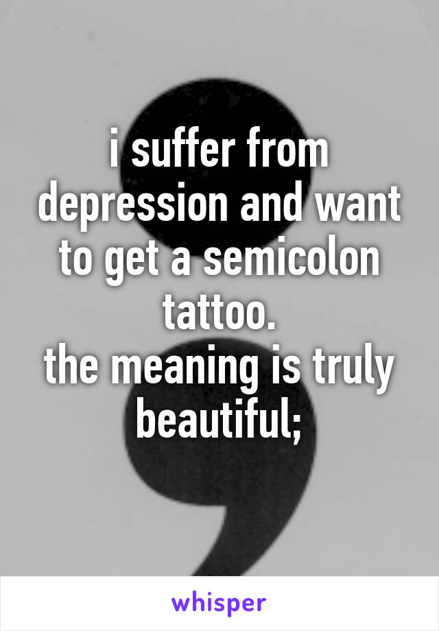 i suffer from depression and want to get a semicolon tattoo.
the meaning is truly beautiful;
