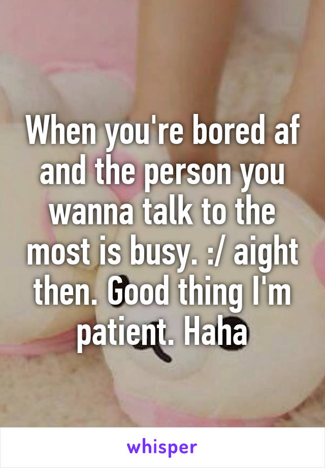 When you're bored af and the person you wanna talk to the most is busy. :/ aight then. Good thing I'm patient. Haha