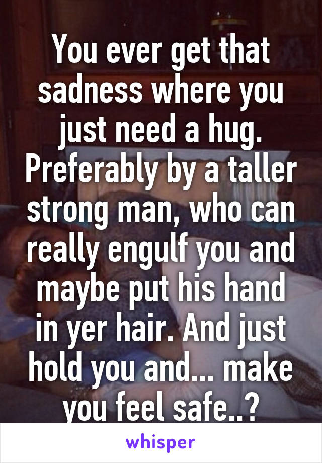 You ever get that sadness where you just need a hug. Preferably by a taller strong man, who can really engulf you and maybe put his hand in yer hair. And just hold you and... make you feel safe..?