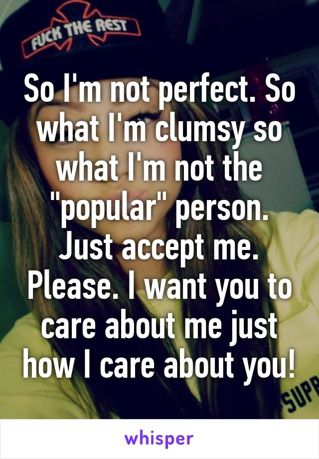 So I'm not perfect. So what I'm clumsy so what I'm not the "popular" person. Just accept me. Please. I want you to care about me just how I care about you!