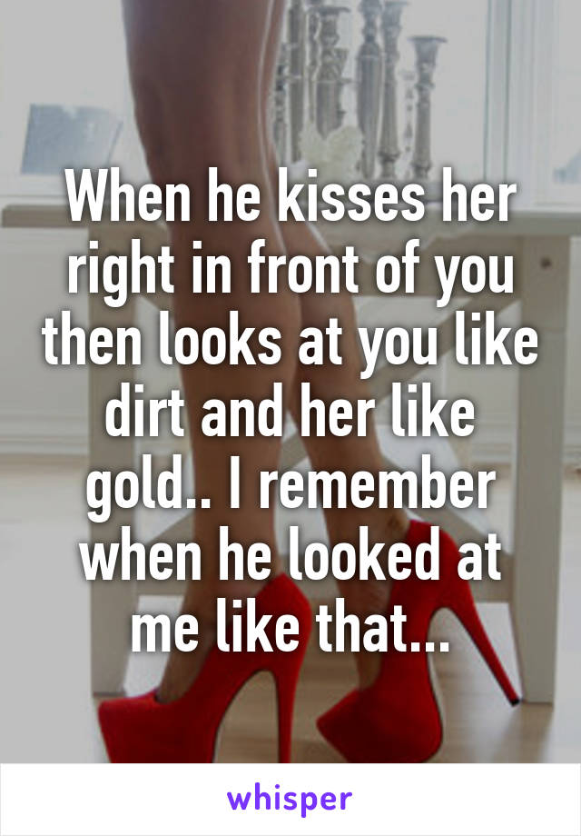 When he kisses her right in front of you then looks at you like dirt and her like gold.. I remember when he looked at me like that...