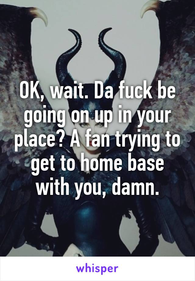 OK, wait. Da fuck be going on up in your place? A fan trying to get to home base with you, damn.