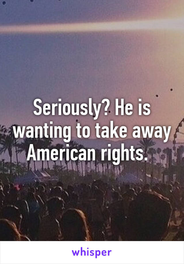 Seriously? He is wanting to take away American rights.  