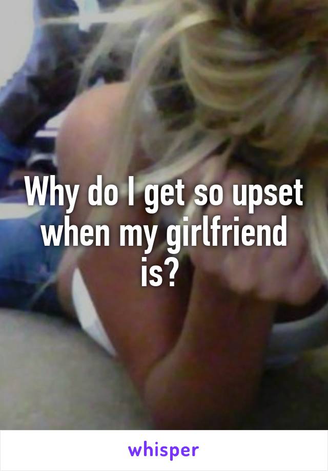 Why do I get so upset when my girlfriend is? 